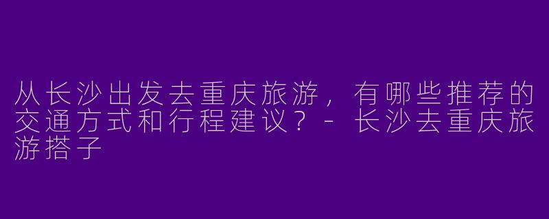 从长沙出发去重庆旅游，有哪些推荐的交通方式和行程建议？-长沙去重庆旅游搭子