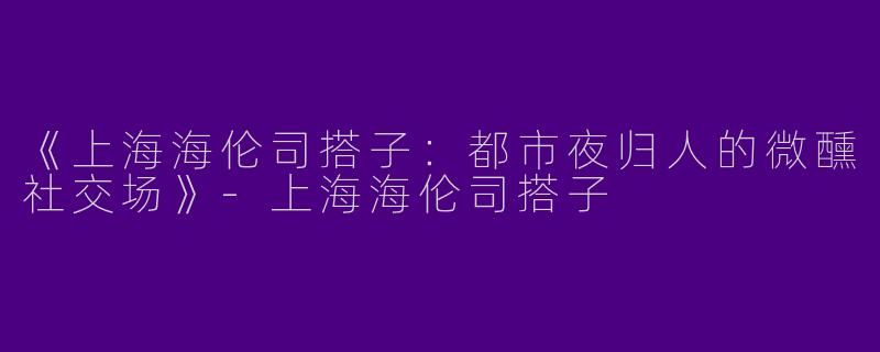《上海海伦司搭子：都市夜归人的微醺社交场》-上海海伦司搭子