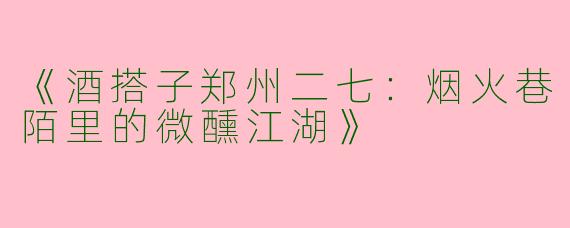 《酒搭子郑州二七：烟火巷陌里的微醺江湖》