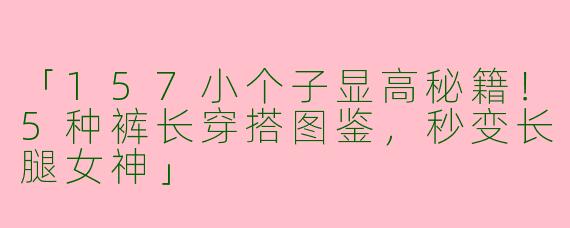 「157小个子显高秘籍！5种裤长穿搭图鉴，秒变长腿女神」