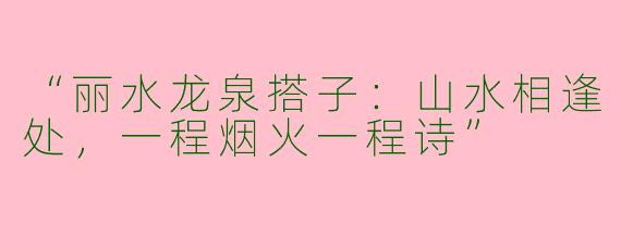 “丽水龙泉搭子：山水相逢处，一程烟火一程诗”