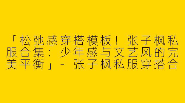 「松弛感穿搭模板！张子枫私服合集：少年感与文艺风的完美平衡」-张子枫私服穿搭合集