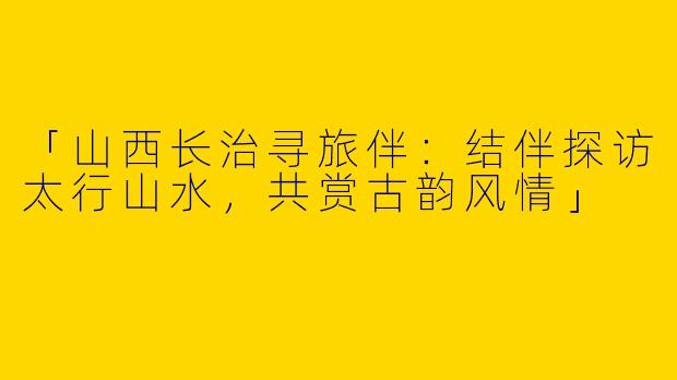 「山西长治寻旅伴：结伴探访太行山水，共赏古韵风情」