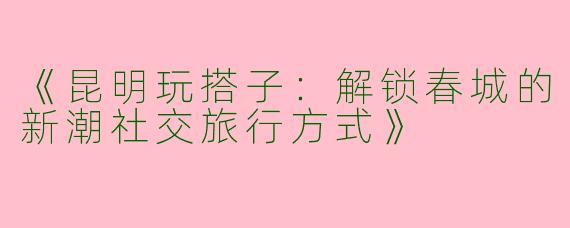 《昆明玩搭子：解锁春城的新潮社交旅行方式》