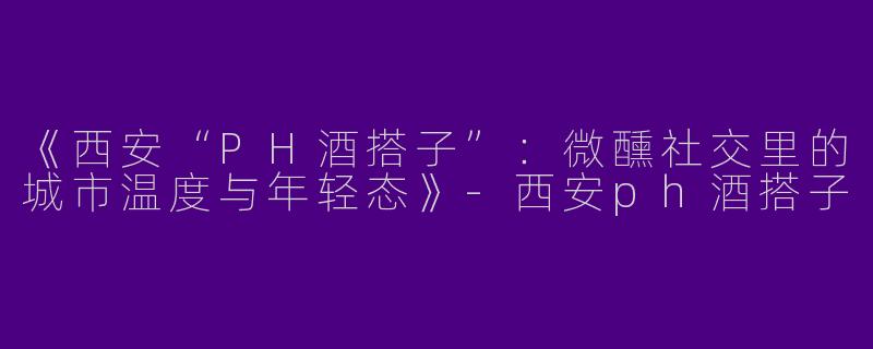 《西安“PH酒搭子”：微醺社交里的城市温度与年轻态》-西安ph酒搭子