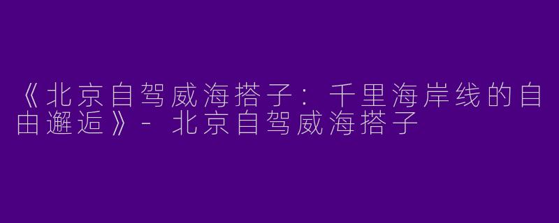 《北京自驾威海搭子：千里海岸线的自由邂逅》-北京自驾威海搭子