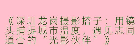 《深圳龙岗摄影搭子：用镜头捕捉城市温度，遇见志同道合的“光影伙伴”》