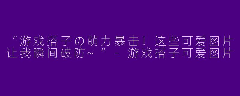 “游戏搭子の萌力暴击！这些可爱图片让我瞬间破防~”-游戏搭子可爱图片