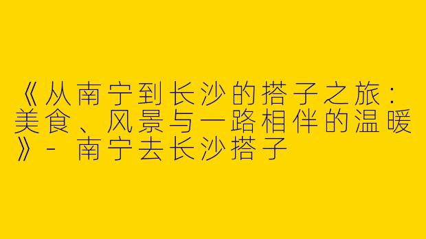 《从南宁到长沙的搭子之旅：美食、风景与一路相伴的温暖》-南宁去长沙搭子