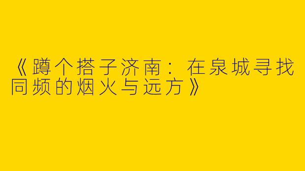 《蹲个搭子济南：在泉城寻找同频的烟火与远方》