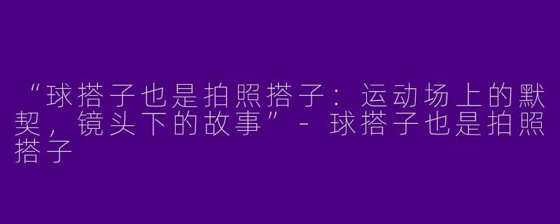 “球搭子也是拍照搭子：运动场上的默契，镜头下的故事”-球搭子也是拍照搭子
