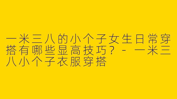 一米三八的小个子女生日常穿搭有哪些显高技巧？-一米三八小个子衣服穿搭
