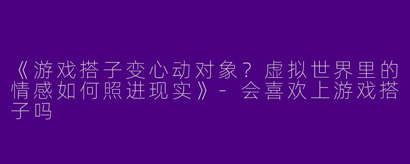 《游戏搭子变心动对象？虚拟世界里的情感如何照进现实》-会喜欢上游戏搭子吗