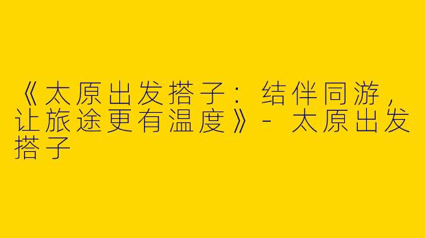 《太原出发搭子：结伴同游，让旅途更有温度》-太原出发搭子