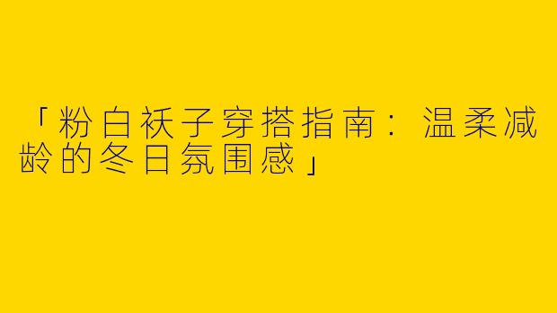 「粉白袄子穿搭指南：温柔减龄的冬日氛围感」