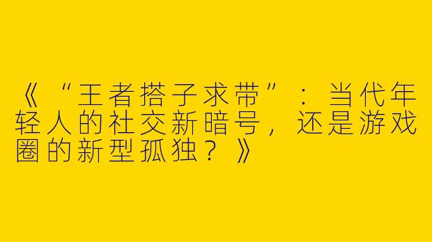 《“王者搭子求带”：当代年轻人的社交新暗号，还是游戏圈的新型孤独？》