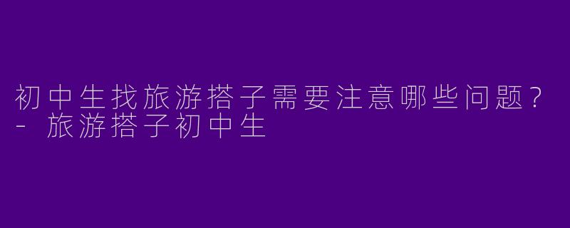 初中生找旅游搭子需要注意哪些问题？-旅游搭子初中生