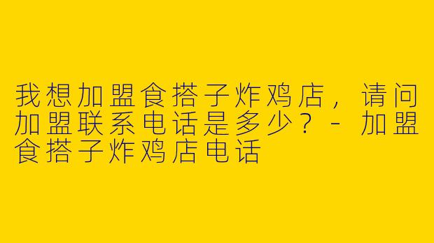 我想加盟食搭子炸鸡店，请问加盟联系电话是多少？