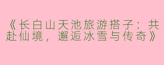 《长白山天池旅游搭子：共赴仙境，邂逅冰雪与传奇》