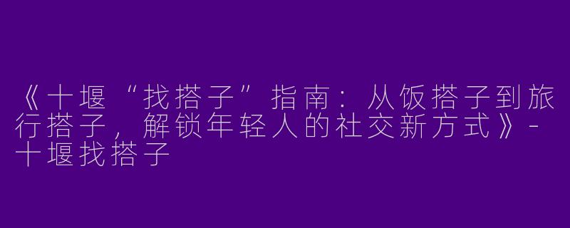 《十堰“找搭子”指南：从饭搭子到旅行搭子，解锁年轻人的社交新方式》-十堰找搭子