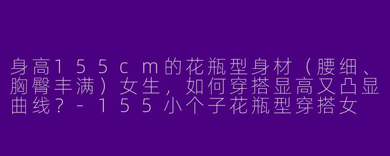 身高155cm的花瓶型身材（腰细、胸臀丰满）女生，如何穿搭显高又凸显曲线？-155小个子花瓶型穿搭女