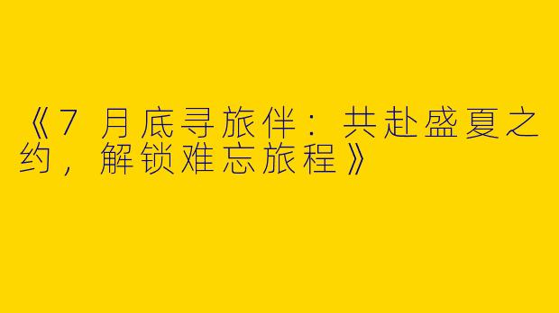 《7月底寻旅伴：共赴盛夏之约，解锁难忘旅程》