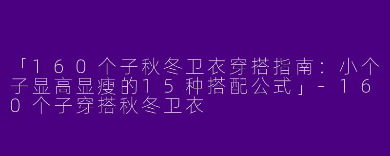 「160个子秋冬卫衣穿搭指南：小个子显高显瘦的15种搭配公式」-160个子穿搭秋冬卫衣