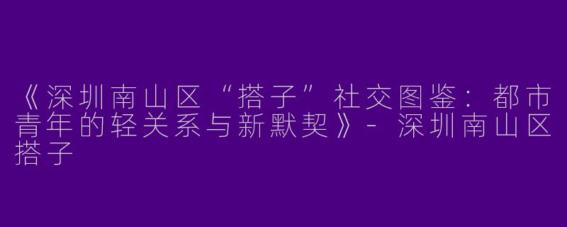 《深圳南山区“搭子”社交图鉴：都市青年的轻关系与新默契》-深圳南山区搭子