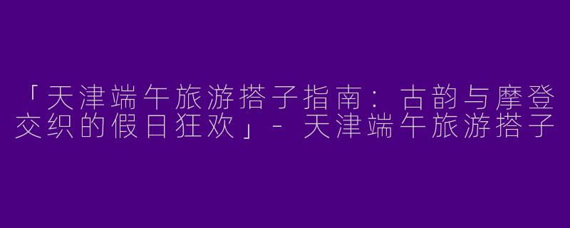「天津端午旅游搭子指南：古韵与摩登交织的假日狂欢」-天津端午旅游搭子