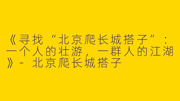 《寻找“北京爬长城搭子”：一个人的壮游，一群人的江湖》-北京爬长城搭子