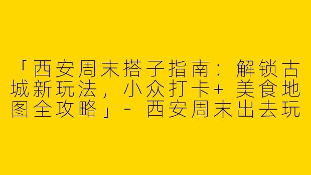 「西安周末搭子指南：解锁古城新玩法，小众打卡+美食地图全攻略」-西安周末出去玩搭子