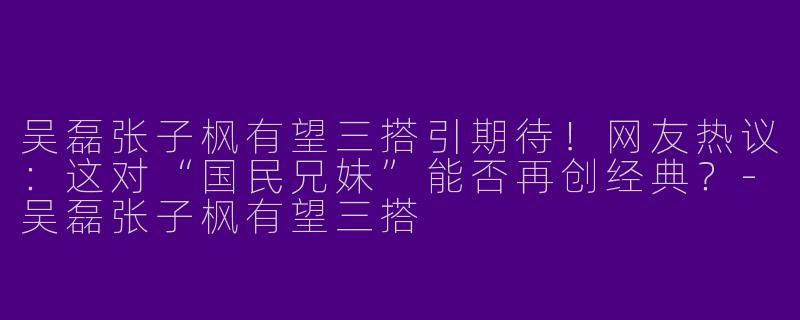 吴磊张子枫有望三搭引期待！网友热议：这对“国民兄妹”能否再创经典？-吴磊张子枫有望三搭
