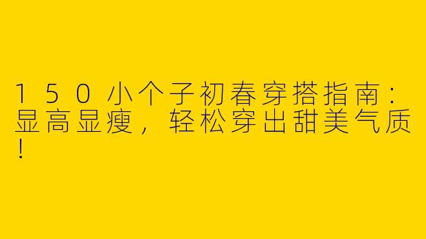 150小个子初春穿搭指南：显高显瘦，轻松穿出甜美气质！