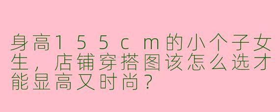 身高155cm的小个子女生，店铺穿搭图该怎么选才能显高又时尚？