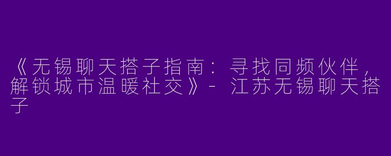 《无锡聊天搭子指南：寻找同频伙伴，解锁城市温暖社交》-江苏无锡聊天搭子