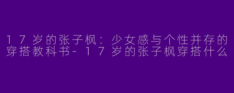 17岁的张子枫：少女感与个性并存的穿搭教科书-17岁的张子枫穿搭什么