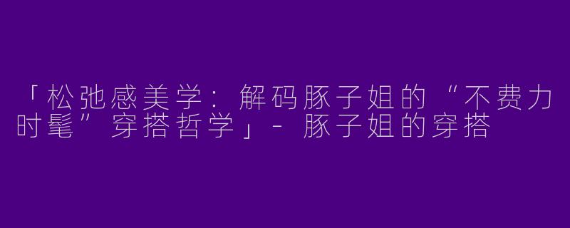 「松弛感美学：解码豚子姐的“不费力时髦”穿搭哲学」