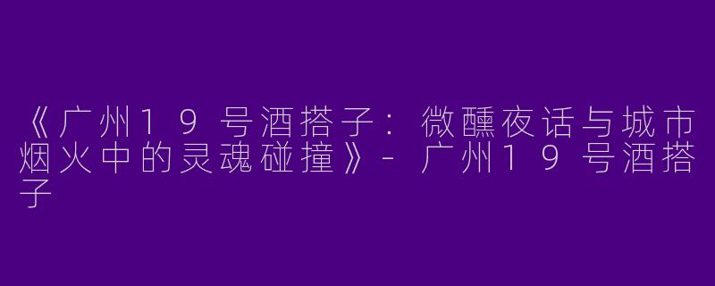 《广州19号酒搭子：微醺夜话与城市烟火中的灵魂碰撞》-广州19号酒搭子