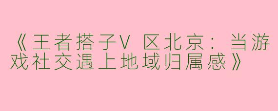 《王者搭子V区北京：当游戏社交遇上地域归属感》