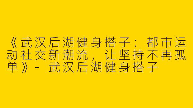 《武汉后湖健身搭子：都市运动社交新潮流，让坚持不再孤单》-武汉后湖健身搭子