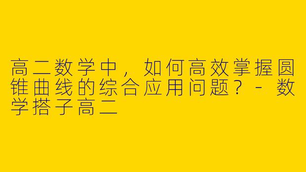 高二数学中，如何高效掌握圆锥曲线的综合应用问题？-数学搭子高二