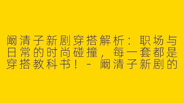 阚清子新剧穿搭解析：职场与日常的时尚碰撞，每一套都是穿搭教科书！