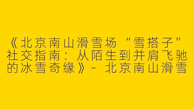 《北京南山滑雪场“雪搭子”社交指南：从陌生到并肩飞驰的冰雪奇缘》