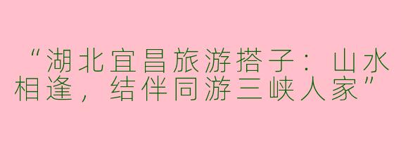 “湖北宜昌旅游搭子：山水相逢，结伴同游三峡人家”