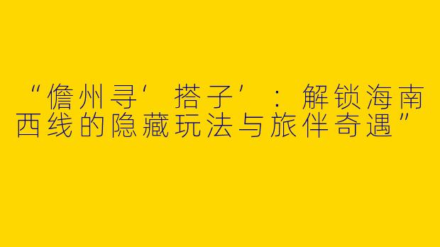 “儋州寻‘搭子’：解锁海南西线的隐藏玩法与旅伴奇遇”