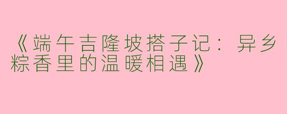 《端午吉隆坡搭子记：异乡粽香里的温暖相遇》