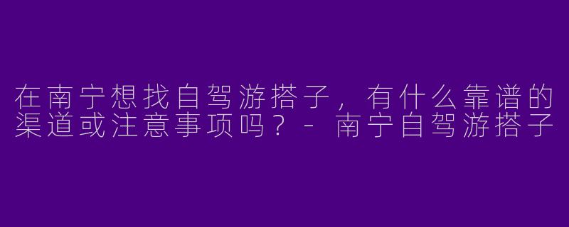 在南宁想找自驾游搭子，有什么靠谱的渠道或注意事项吗？-南宁自驾游搭子