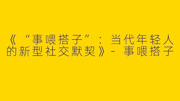 《“事喂搭子”：当代年轻人的新型社交默契》-事喂搭子