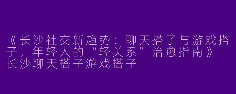 《长沙社交新趋势：聊天搭子与游戏搭子，年轻人的“轻关系”治愈指南》-长沙聊天搭子游戏搭子