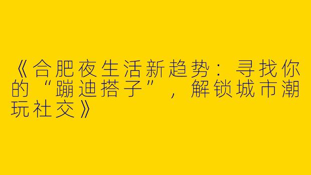 《合肥夜生活新趋势：寻找你的“蹦迪搭子”，解锁城市潮玩社交》